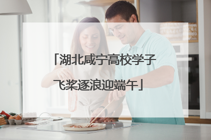 湖北咸宁高校学子飞桨逐浪迎端午